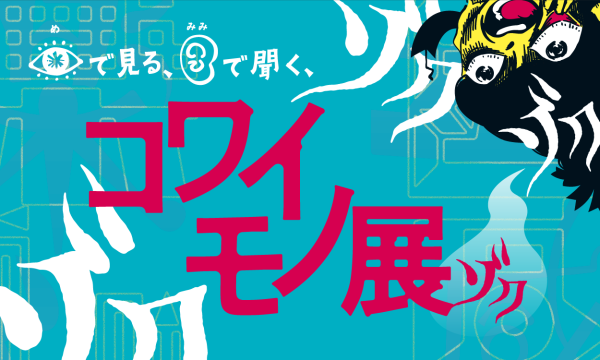 目で見る、耳で聞く、コワイモノ展ゾク in東京イベント